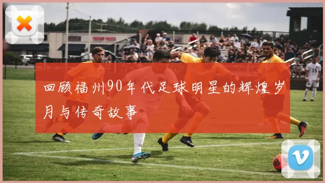 回顾福州90年代足球明星的辉煌岁月与传奇故事