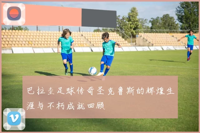 巴拉圭足球传奇圣克鲁斯的辉煌生涯与不朽成就回顾