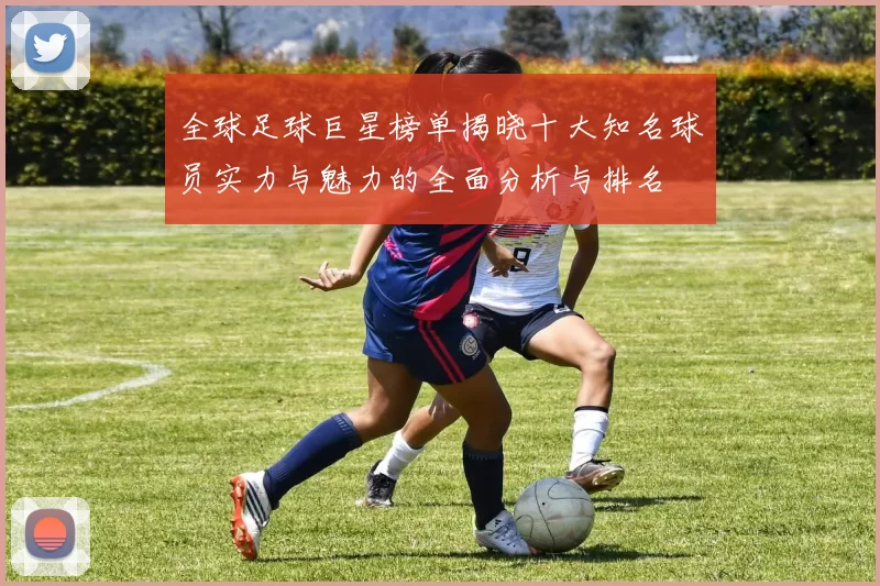 全球足球巨星榜单揭晓十大知名球员实力与魅力的全面分析与排名