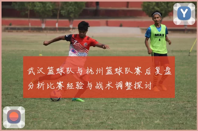 武汉篮球队与杭州篮球队赛后复盘分析比赛经验与战术调整探讨