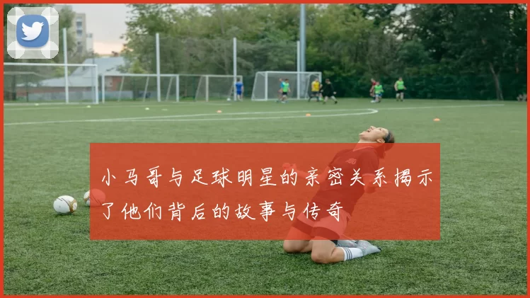 小马哥与足球明星的亲密关系揭示了他们背后的故事与传奇