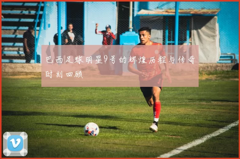巴西足球明星9号的辉煌历程与传奇时刻回顾