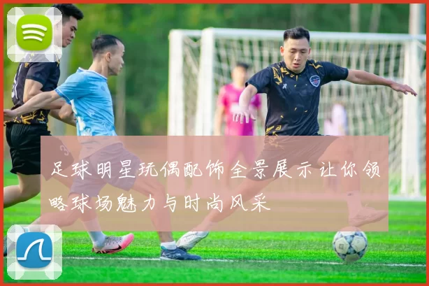 足球明星玩偶配饰全景展示让你领略球场魅力与时尚风采
