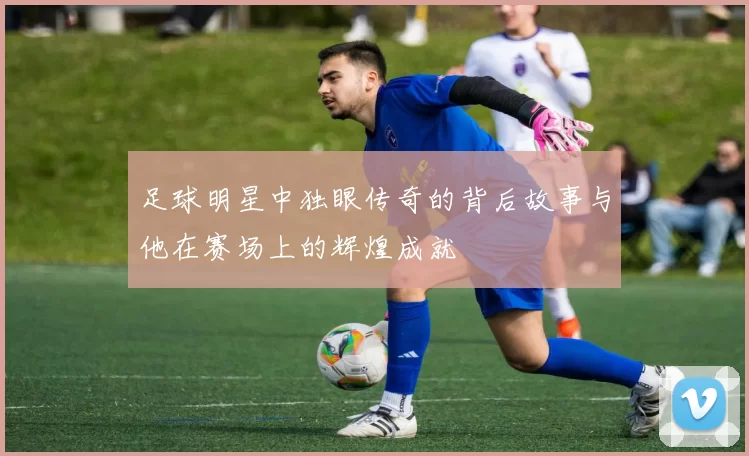 足球明星中独眼传奇的背后故事与他在赛场上的辉煌成就