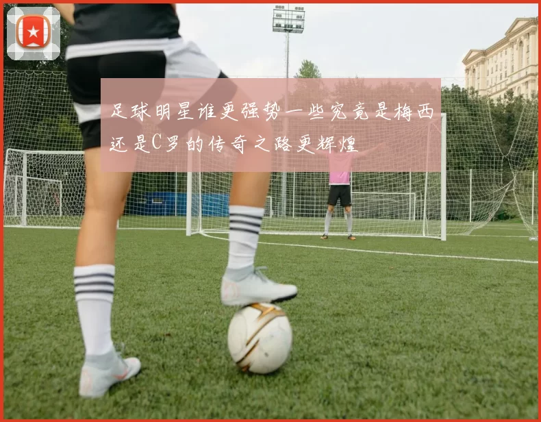 足球明星谁更强势一些究竟是梅西还是C罗的传奇之路更辉煌