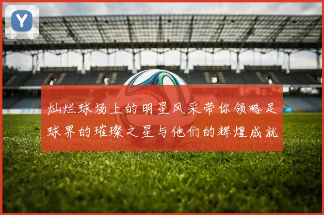 灿烂球场上的明星风采带你领略足球界的璀璨之星与他们的辉煌成就