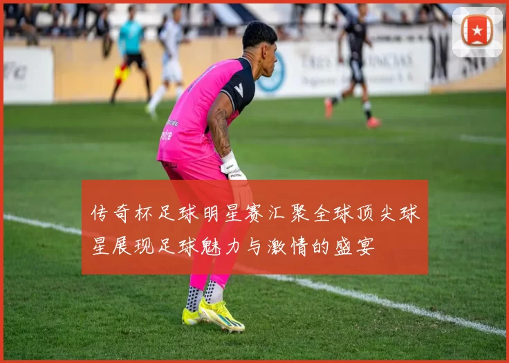 传奇杯足球明星赛汇聚全球顶尖球星展现足球魅力与激情的盛宴
