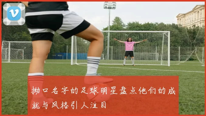 拗口名字的足球明星盘点他们的成就与风格引人注目