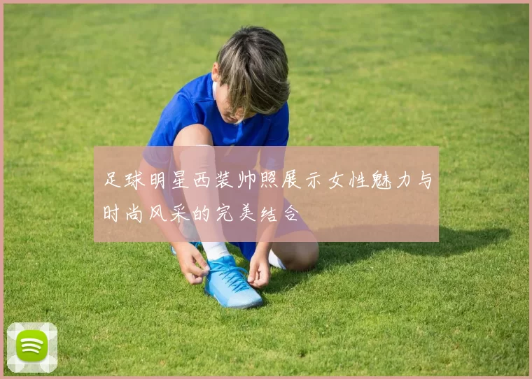 足球明星西装帅照展示女性魅力与时尚风采的完美结合