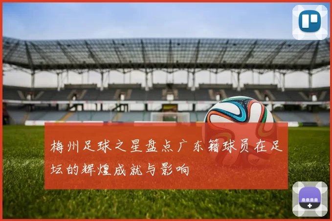梅州足球之星盘点广东籍球员在足坛的辉煌成就与影响