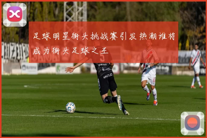 足球明星街头挑战赛引发热潮谁将成为街头足球之王