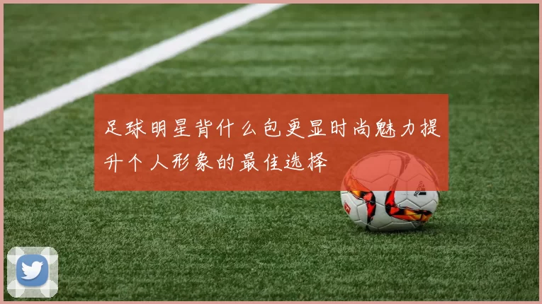 足球明星背什么包更显时尚魅力提升个人形象的最佳选择