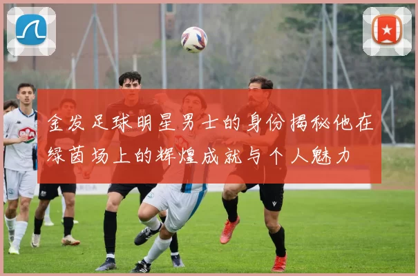 金发足球明星男士的身份揭秘他在绿茵场上的辉煌成就与个人魅力