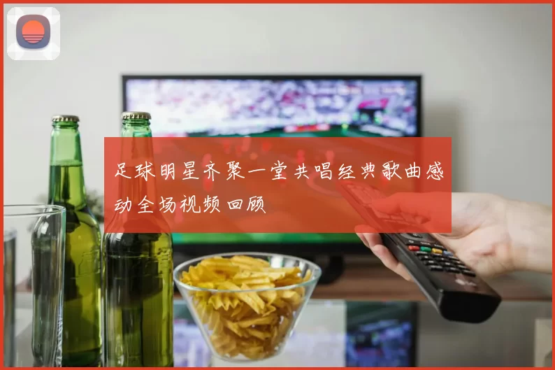 足球明星齐聚一堂共唱经典歌曲感动全场视频回顾
