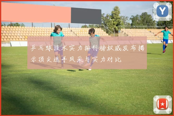 乒乓球技术实力排行榜权威发布揭示顶尖选手风采与实力对比