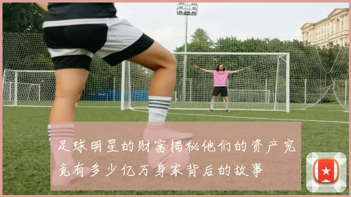足球明星的财富揭秘他们的资产究竟有多少亿万身家背后的故事