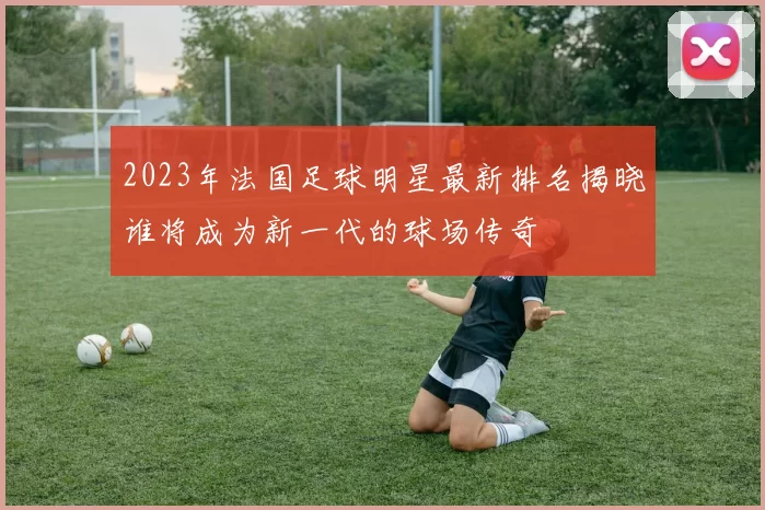 2023年法国足球明星最新排名揭晓谁将成为新一代的球场传奇