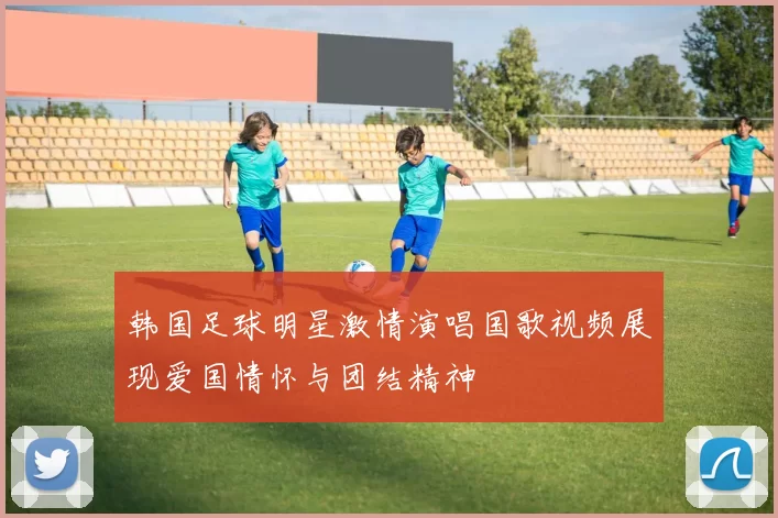 韩国足球明星激情演唱国歌视频展现爱国情怀与团结精神