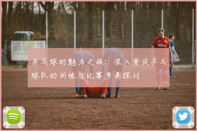 乒乓球的魅力之旅：深入重庆乒乓球队的训练与比赛节奏探讨