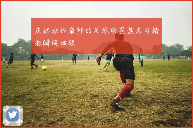 庆祝动作最帅的足球明星盘点与精彩瞬间回顾