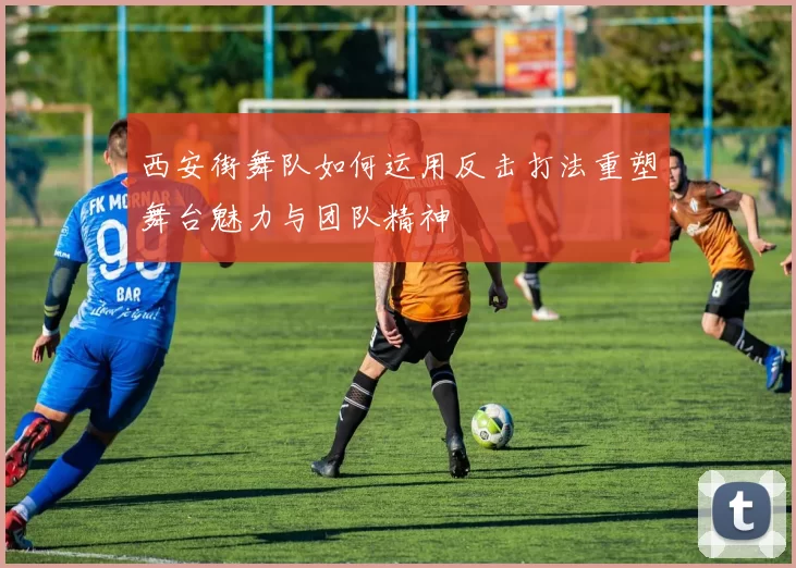 西安街舞队如何运用反击打法重塑舞台魅力与团队精神