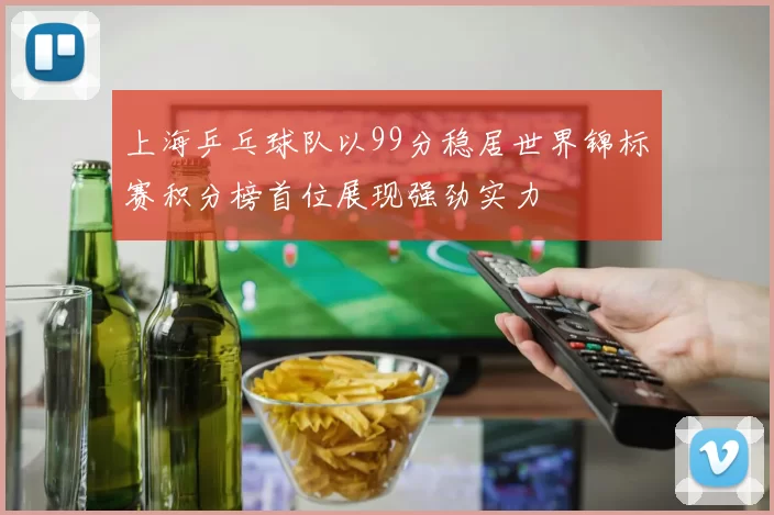 上海乒乓球队以99分稳居世界锦标赛积分榜首位展现强劲实力