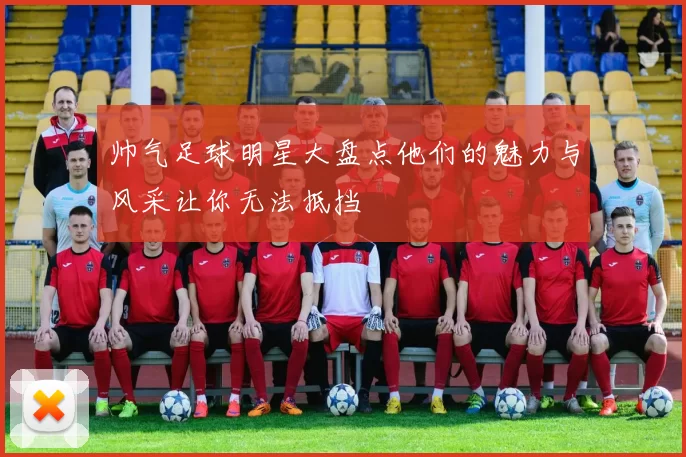 帅气足球明星大盘点他们的魅力与风采让你无法抵挡