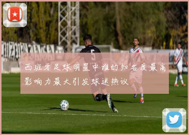西班牙足球明星中谁的知名度最高影响力最大引发球迷热议