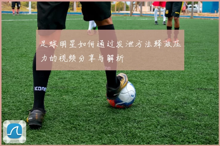 足球明星如何通过发泄方法释放压力的视频分享与解析