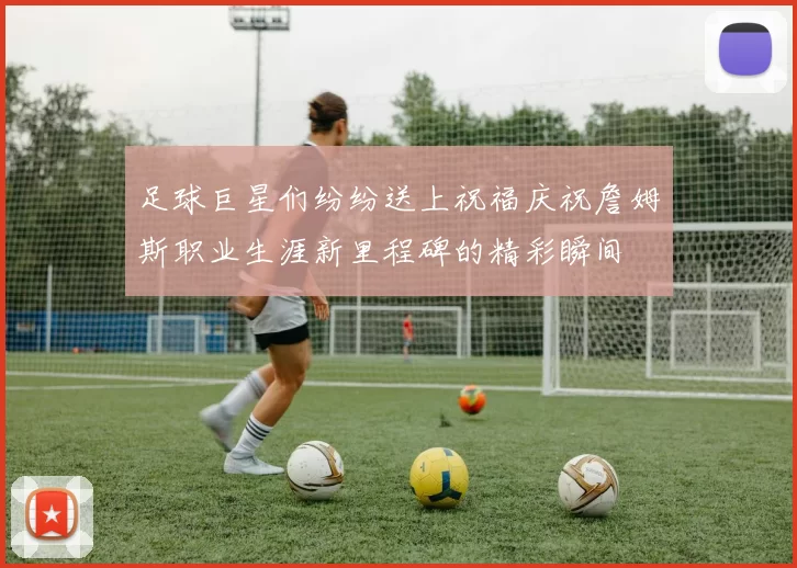 足球巨星们纷纷送上祝福庆祝詹姆斯职业生涯新里程碑的精彩瞬间