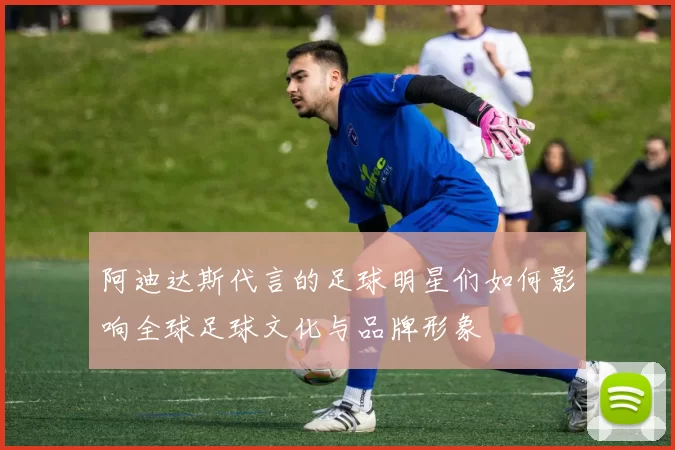 阿迪达斯代言的足球明星们如何影响全球足球文化与品牌形象