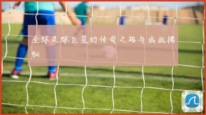 全球足球巨星的传奇之路与成就揭秘